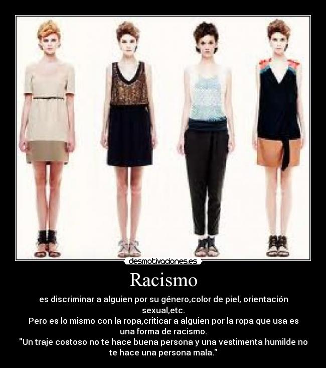 Racismo - es discriminar a alguien por su género,color de piel, orientación
sexual,etc.
Pero es lo mismo con la ropa,criticar a alguien por la ropa que usa es
una forma de racismo.
Un traje costoso no te hace buena persona y una vestimenta humilde no
te hace una persona mala.