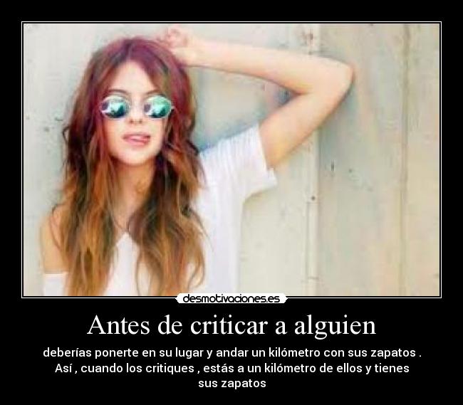 Antes de criticar a alguien - deberías ponerte en su lugar y andar un kilómetro con sus zapatos .
Así , cuando los critiques , estás a un kilómetro de ellos y tienes
sus zapatos