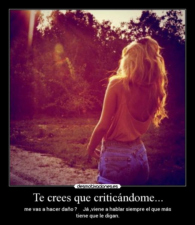 Te crees que criticándome... - me vas a hacer daño ?     Já ,viene a hablar siempre el que más tiene que le digan.