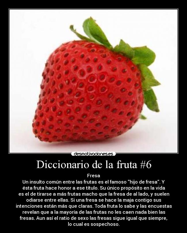 Diccionario de la fruta #6 - Fresa
Un insulto común entre las frutas es el famoso hijo de fresa. Y
ésta fruta hace honor a ese título. Su único propósito en la vida
es el de tirarse a más frutas macho que la fresa de al lado, y suelen
odiarse entre ellas. Si una fresa se hace la maja contigo sus
intenciones están más que claras. Toda fruta lo sabe y las encuestas
revelan que a la mayoría de las frutas no les caen nada bien las
fresas. Aun así el ratio de sexo las fresas sigue igual que siempre,
lo cual es sospechoso.