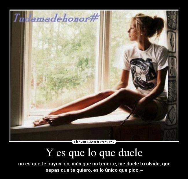 Y es que lo que duele - no es que te hayas ido, más que no tenerte, me duele tu olvido, que
sepas que te quiero, es lo único que pido.~