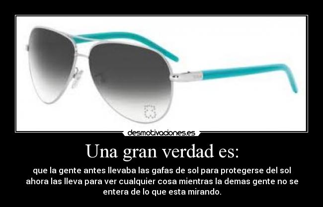 Una gran verdad es: - que la gente antes llevaba las gafas de sol para protegerse del sol
ahora las lleva para ver cualquier cosa mientras la demas gente no se
entera de lo que esta mirando.