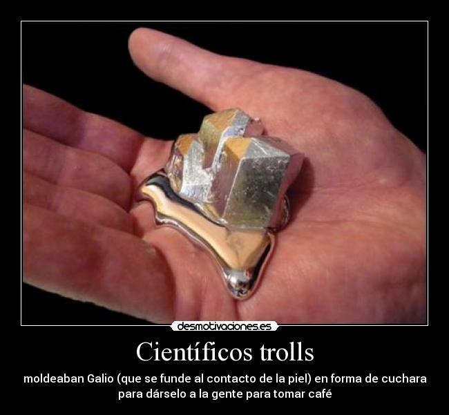 Científicos trolls - moldeaban Galio (que se funde al contacto de la piel) en forma de cuchara
para dárselo a la gente para tomar café