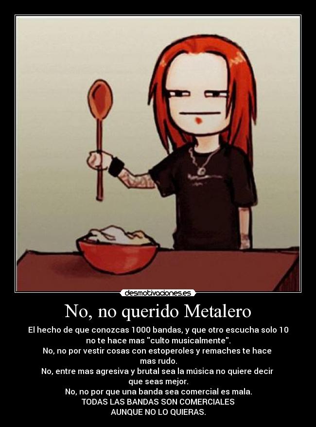 No, no querido Metalero - El hecho de que conozcas 1000 bandas, y que otro escucha solo 10
no te hace mas culto musicalmente.
No, no por vestir cosas con estoperoles y remaches te hace
mas rudo.
No, entre mas agresiva y brutal sea la música no quiere decir
que seas mejor.
No, no por que una banda sea comercial es mala.
TODAS LAS BANDAS SON COMERCIALES
AUNQUE NO LO QUIERAS.