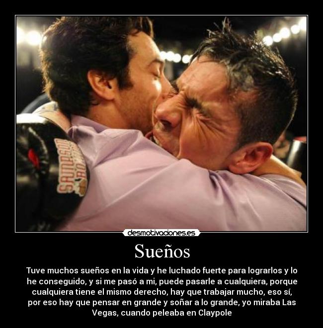 Sueños - Tuve muchos sueños en la vida y he luchado fuerte para lograrlos y lo
he conseguido, y si me pasó a mi, puede pasarle a cualquiera, porque
cualquiera tiene el mismo derecho, hay que trabajar mucho, eso sí,
por eso hay que pensar en grande y soñar a lo grande, yo miraba Las
Vegas, cuando peleaba en Claypole