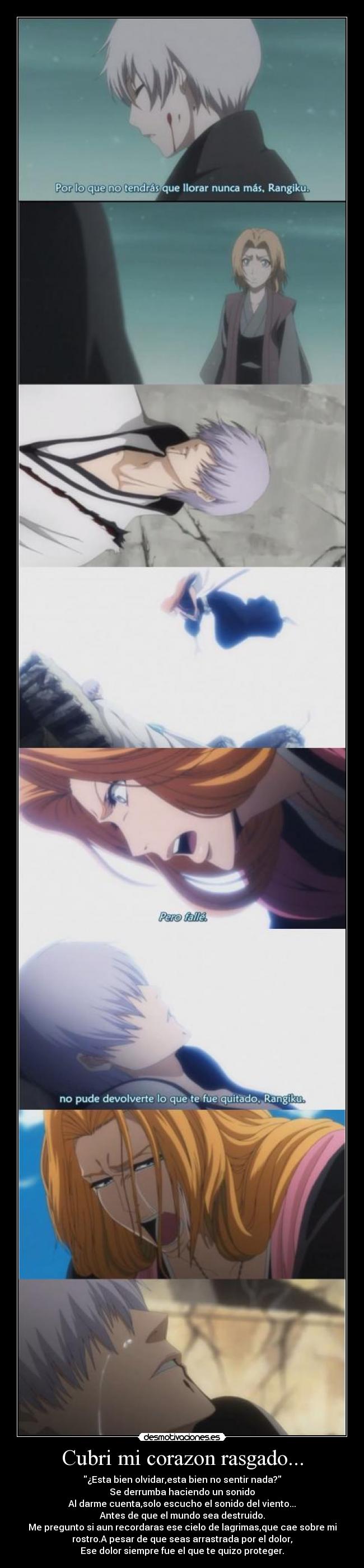 Cubri mi corazon rasgado... - ¿Esta bien olvidar,esta bien no sentir nada?
Se derrumba haciendo un sonido
Al darme cuenta,solo escucho el sonido del viento...
Antes de que el mundo sea destruido.
Me pregunto si aun recordaras ese cielo de lagrimas,que cae sobre mi
rostro.A pesar de que seas arrastrada por el dolor,
Ese dolor siempre fue el que te quizo proteger.