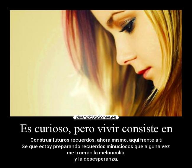 Es curioso, pero vivir consiste en - Construir futuros recuerdos, ahora mismo, aquí frente a ti
Se que estoy preparando recuerdos minuciosos que alguna vez 
me traerán la melancolía 
y la desesperanza.