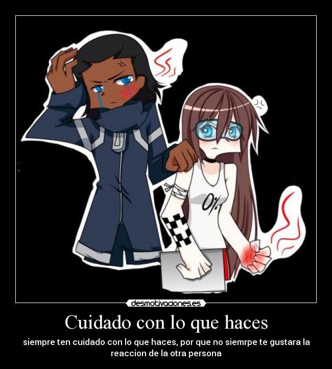 Cuidado con lo que haces - siempre ten cuidado con lo que haces, por que no siemrpe te gustara la
reaccion de la otra persona