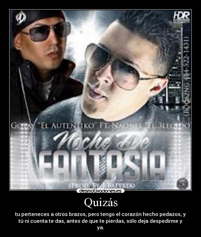 Quizás - tu perteneces a otros brazos, pero tengo el corazón hecho pedazos, y
tú ni cuenta te das, antes de que te pierdas, sólo deja despedirme y
ya.