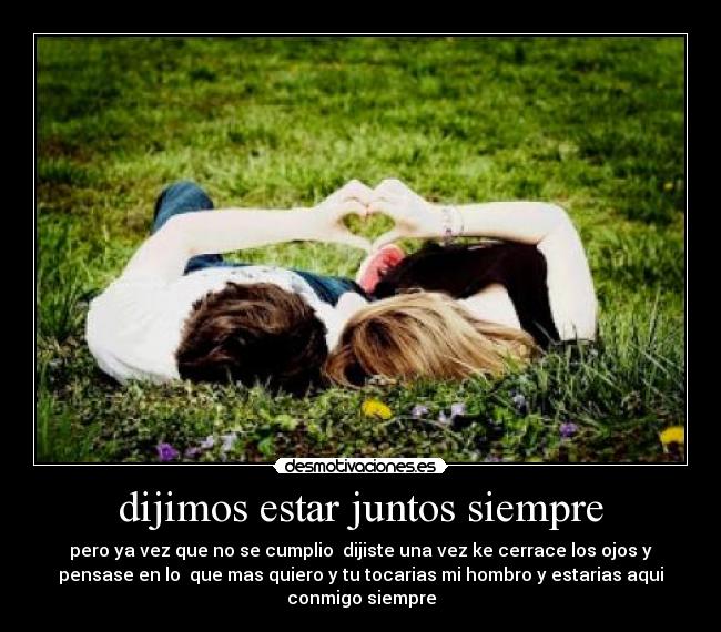 dijimos estar juntos siempre - pero ya vez que no se cumplio  dijiste una vez ke cerrace los ojos y
pensase en lo  que mas quiero y tu tocarias mi hombro y estarias aqui
conmigo siempre