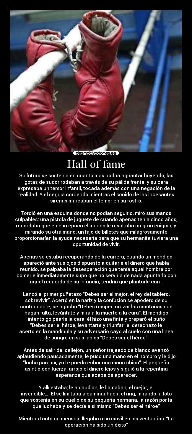 Hall of fame - Su futuro se sostenía en cuanto más podría aguantar huyendo, las
gotas de sudor rodaban a través de su pálida frente, y su cara
expresaba un temor infantil, tocada además con una negación de la
realidad. Y él seguía corriendo mientras el sonido de las incesantes
sirenas marcaban el temor en su rostro.
Torció en una esquina donde no podían seguirlo, miró sus manos
culpables: una pistola de juguete de cuando apenas tenía cinco años,
recordaba que en esa época el mundo le resultaba un gran enigma, y
mirando su otra mano; un fajo de billetes que milagrosamente
proporcionarían la ayuda necesaria para que su hermanita tuviera una
oportunidad de vivir.
Apenas se estaba recuperando de la carrera, cuando un mendigo
apareció ante sus ojos dispuesto a quitarle el dinero que había
reunido, se palpaba la desesperación que tenía aquel hombre por
comer e inmediatamente supo que no serviría de nada apuntarlo con
aquel recuerdo de su infancia, tendría que plantarle cara.
Lanzó el primer puñetazo “Debes ser el mejor, el rey del tablero,
sobrevivir”. Acertó en la nariz y la confusión se apodero de su
contrincante, se agachó “Debes romper, cruzar las montañas que
hagan falta, levántate y mira a la muerte a la cara”. El mendigo
intento golpearle la cara, él hizo una finta y preparó el puño
“Debes ser el héroe, levantarte y triunfar” el derechazo le
acertó en la mandíbula y su adversario cayó al suelo con una línea
de sangre en sus labios “Debes ser el héroe”.
Antes de salir del callejón, un señor trajeado de blanco avanzó
aplaudiendo pausadamente, le puso una mano en el hombro y le dijo
“lucha para mí, yo te puedo echar una mano chico”. El pequeño
asintió con fuerza, arrojó el dinero lejos y siguió a la repentina
esperanza que acaba de aparecer.
Y allí estaba; le aplaudían, le llamaban, el mejor, el
invencible…. El se limitaba a caminar hacia el ring, mirando la foto
que sostenía en su cuello de su pequeña hermana, la razón por la
que luchaba y se decía a si mismo “Debes ser el héroe”
Mientras tanto un mensaje llegaba a su móvil en los vestuarios: “La
operación ha sido un éxito”