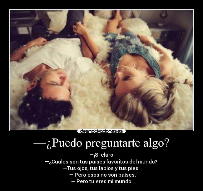 —¿Puedo preguntarte algo? - —¡Si claro!
—¿Cuáles son tus países favoritos del mundo?
—Tus ojos, tus labios y tus pies.
— Pero esos no son países.
— Pero tu eres mi mundo.