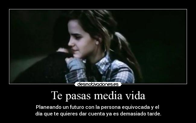 Te pasas media vida - Planeando un futuro con la persona equivocada y el 
día que te quieres dar cuenta ya es demasiado tarde.