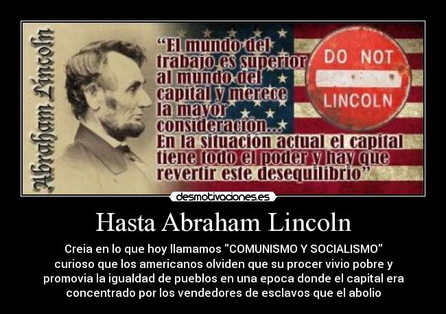 Hasta Abraham Lincoln - Creia en lo que hoy llamamos COMUNISMO Y SOCIALISMO
curioso que los americanos olviden que su procer vivio pobre y
promovia la igualdad de pueblos en una epoca donde el capital era
concentrado por los vendedores de esclavos que el abolio