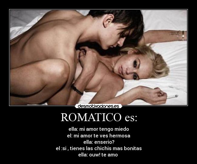 ROMATICO es: - ella: mi amor tengo miedo
el: mi amor te ves hermosa
ella: enserio?
el :si , tienes las chichis mas bonitas
ella: ouw! te amo 