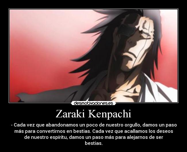 Zaraki Kenpachi - - Cada vez que abandonamos un poco de nuestro orgullo, damos un paso
más para convertirnos en bestias. Cada vez que acallamos los deseos
de nuestro espíritu, damos un paso más para alejarnos de ser
bestias.