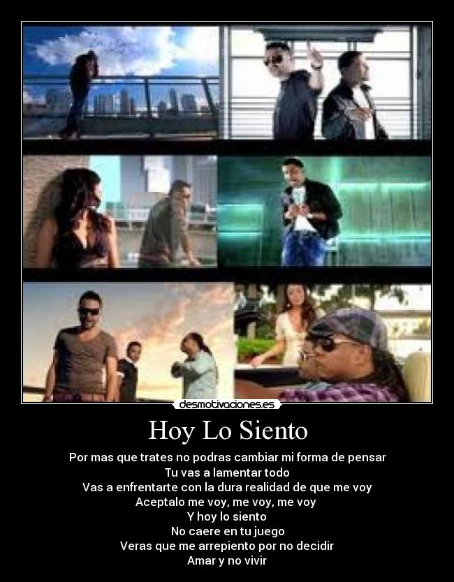 Hoy Lo Siento - Por mas que trates no podras cambiar mi forma de pensar
Tu vas a lamentar todo
Vas a enfrentarte con la dura realidad de que me voy
Aceptalo me voy, me voy, me voy 
Y hoy lo siento
No caere en tu juego
Veras que me arrepiento por no decidir
Amar y no vivir