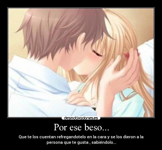Por ese beso... - Que te los cuentan refregandotelo en la cara y se los dieron a la
persona que te gusta , sabiéndolo...