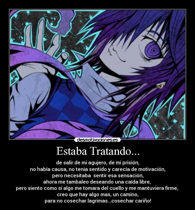 Estaba Tratando... - de salir de mi agujero, de mi prisión,
no había causa, no tenia sentido y carecía de motivación,
pero necesitaba  sentir esa sensación,
ahora me tambaleo deseando una caída libre, 
pero siento como si algo me tomara del cuello y me mantuviera firme, 
creo que hay algo mas, un camino,
para no cosechar lagrimas...cosechar cariño!