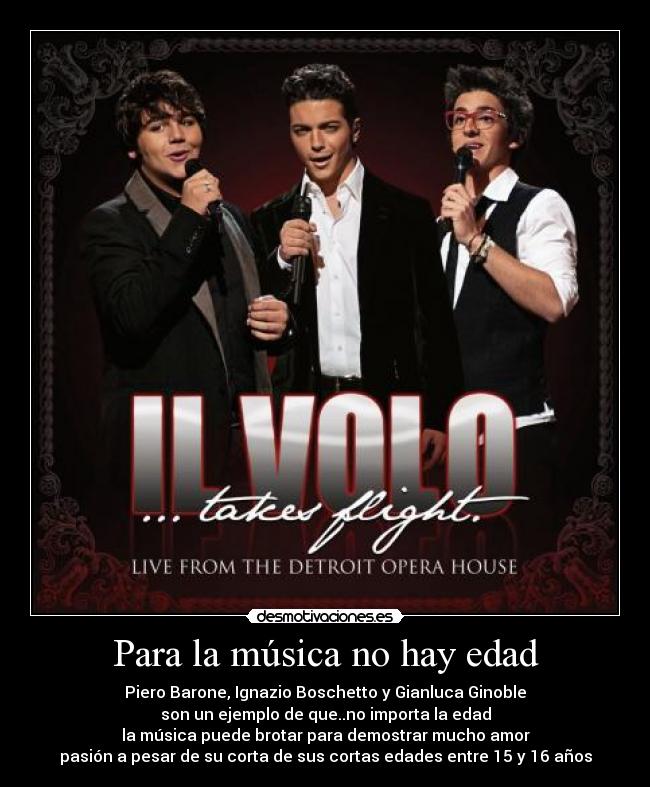 Para la música no hay edad - Piero Barone, Ignazio Boschetto y Gianluca Ginoble
son un ejemplo de que..no importa la edad
la música puede brotar para demostrar mucho amor
pasión a pesar de su corta de sus cortas edades entre 15 y 16 años