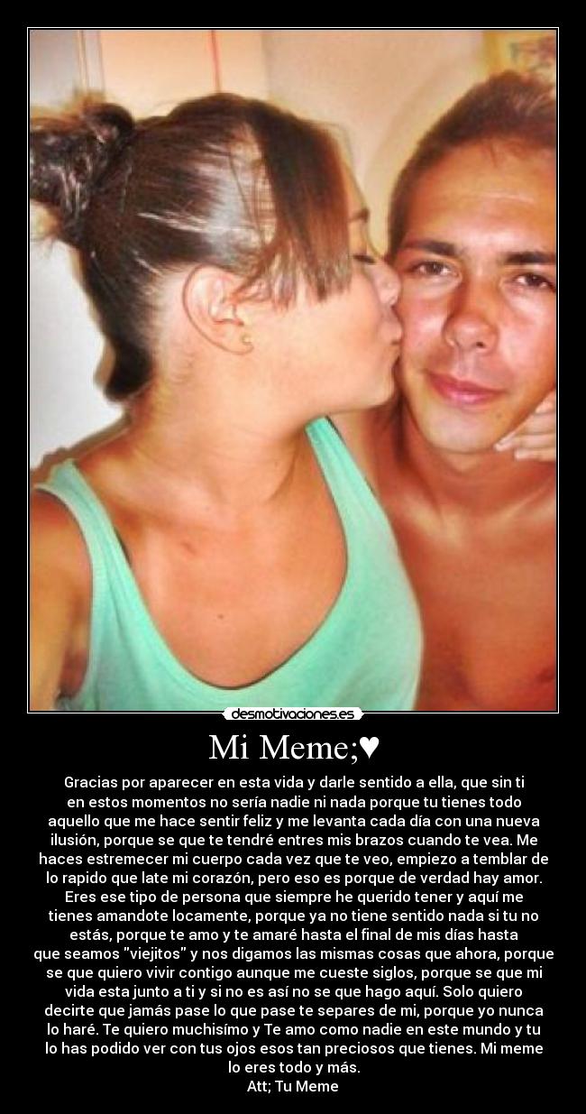 Mi Meme;♥ - Gracias por aparecer en esta vida y darle sentido a ella, que sin ti
en estos momentos no sería nadie ni nada porque tu tienes todo
aquello que me hace sentir feliz y me levanta cada día con una nueva
ilusión, porque se que te tendré entres mis brazos cuando te vea. Me
haces estremecer mi cuerpo cada vez que te veo, empiezo a temblar de
lo rapido que late mi corazón, pero eso es porque de verdad hay amor.
Eres ese tipo de persona que siempre he querido tener y aquí me
tienes amandote locamente, porque ya no tiene sentido nada si tu no
estás, porque te amo y te amaré hasta el final de mis días hasta
que seamos viejitos y nos digamos las mismas cosas que ahora, porque
se que quiero vivir contigo aunque me cueste siglos, porque se que mi
vida esta junto a ti y si no es así no se que hago aquí. Solo quiero
decirte que jamás pase lo que pase te separes de mi, porque yo nunca
lo haré. Te quiero muchisímo y Te amo como nadie en este mundo y tu
lo has podido ver con tus ojos esos tan preciosos que tienes. Mi meme
lo eres todo y más.
Att; Tu Meme♥