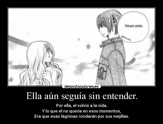Ella aún seguía sin entender. - Por ella, el volvió a la vida.
Y lo que el no quería en esos momentos,
Era que esas lágrimas rondarán por sus mejillas.