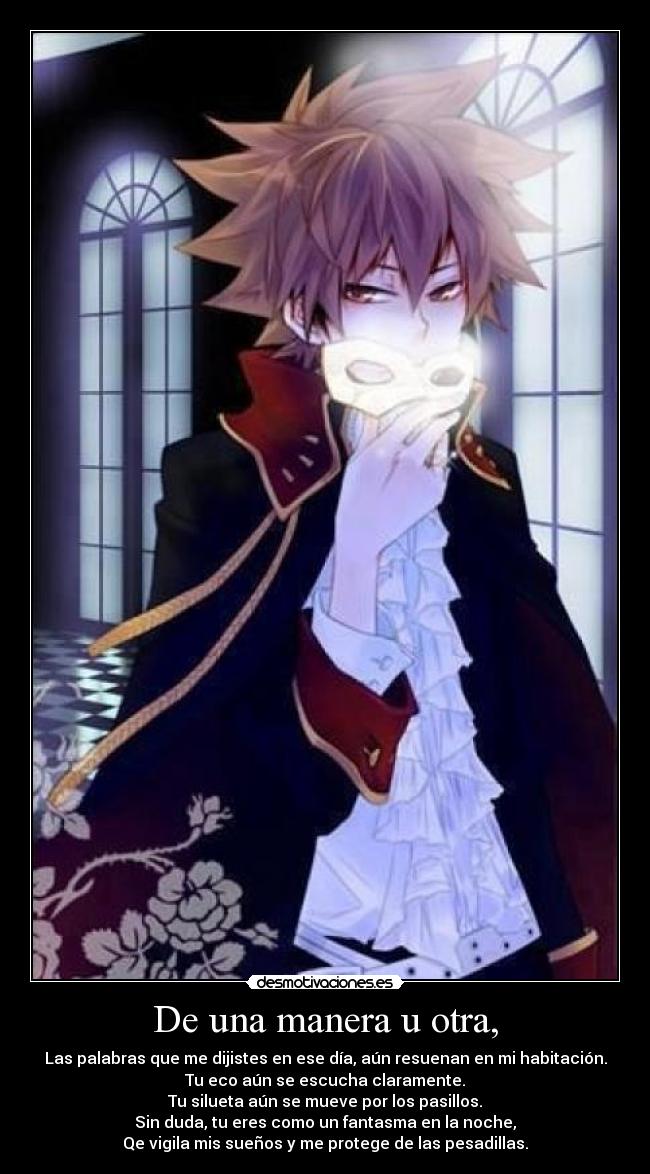 De una manera u otra, - Las palabras que me dijistes en ese día, aún resuenan en mi habitación.
Tu eco aún se escucha claramente.
Tu silueta aún se mueve por los pasillos.
Sin duda, tu eres como un fantasma en la noche,
Qe vigila mis sueños y me protege de las pesadillas.