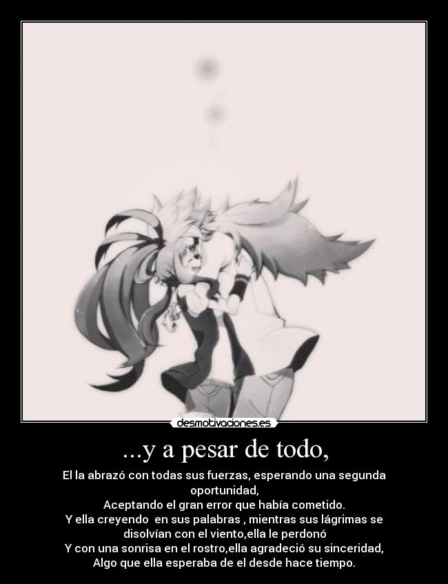 ...y a pesar de todo, - El la abrazó con todas sus fuerzas, esperando una segunda
oportunidad,
Aceptando el gran error que había cometido.
Y ella creyendo en sus palabras , mientras sus lágrimas se
disolvían con el viento,ella le perdonó
Y con una sonrisa en el rostro,ella agradeció su sinceridad,
Algo que ella esperaba de el desde hace tiempo.