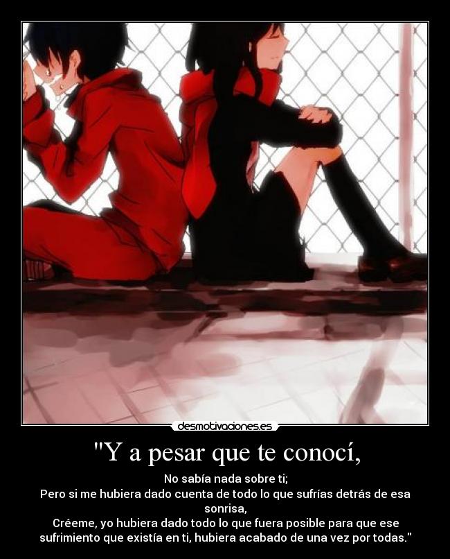 Y a pesar que te conocí, - No sabía nada sobre ti;
Pero si me hubiera dado cuenta de todo lo que sufrías detrás de esa
sonrisa,
Créeme, yo hubiera dado todo lo que fuera posible para que ese
sufrimiento que existía en ti, hubiera acabado de una vez por todas.