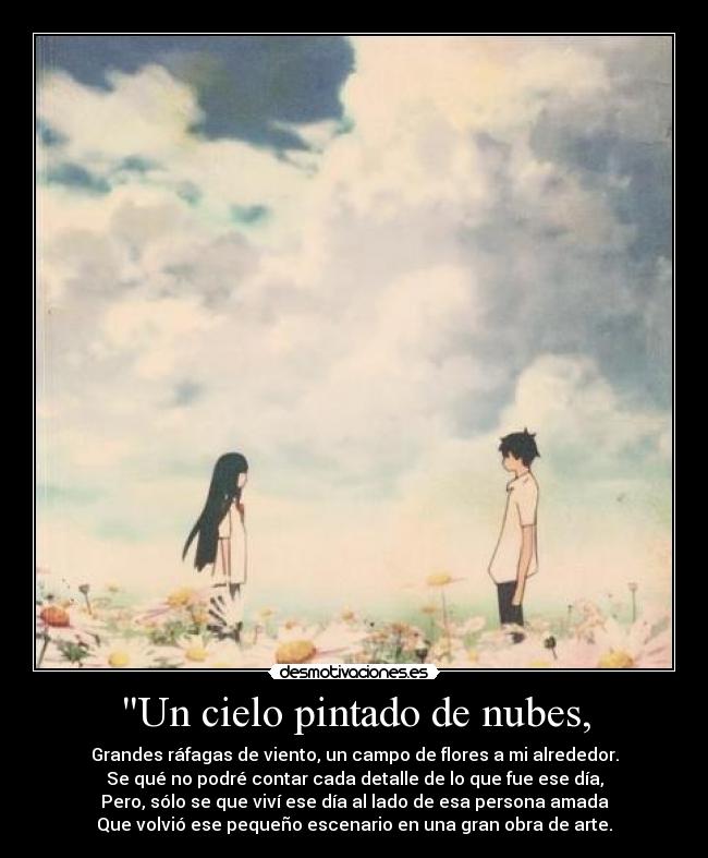 Un cielo pintado de nubes, - Grandes ráfagas de viento, un campo de flores a mi alrededor.
Se qué no podré contar cada detalle de lo que fue ese día,
Pero, sólo se que viví ese día al lado de esa persona amada
Que volvió ese pequeño escenario en una gran obra de arte.