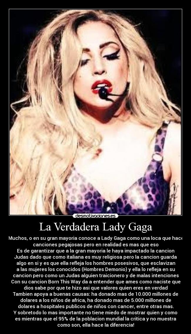 La Verdadera Lady Gaga - Muchos, o en su gran mayoria conoce a Lady Gaga como una loca que hace
canciones pegajosas pero en realidad es mas que eso
Es de garantizar que a la gran mayoria le haya impactado la cancion
Judas dado que como italiana es muy religiosa pero la cancion guarda
algo en si y es que ella refleja los hombres posesivos, que esclavizan
a las mujeres los conocidos (Hombres Demonio) y ella lo refleja en su
cancion pero como un Judas alguien traicionero y de malas intenciones
Con su cancion Born This Way da a entender que ames como naciste que
dios sabe por que te hizo asi que valores quien eres en verdad
Tambien apoya a buenas causas: ha donado mas de 10.000 millones de
dolares a los niños de africa, ha donado mas de 5.000 millones de
dolares a hospitales publicos de niños con cancer, entre otras mas.
Y sobretodo lo mas importante no tiene miedo de mostrar quien y como
es mientras que el 95% de la poblacion mundial la critica y no muestra
como son, ella hace la diferencia!