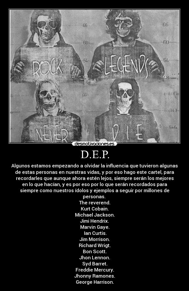 D.E.P. - Algunos estamos empezando a olvidar la influencia que tuvieron algunas
de estas personas en nuestras vidas, y por eso hago este cartel, para
recordarles que aunque ahora estén lejos, siempre serán los mejores
en lo que hacían, y es por eso por lo que serán recordados para
siempre como nuestros ídolos y ejemplos a seguir por millones de
personas. 
The reverend.
Kurt Cobain.
Michael Jackson.
Jimi Hendrix.
Marvin Gaye.
 Ian Curtis.
Jim Morrison.
Richard Wrigt.
Bon Scott.
Jhon Lennon.
Syd Barret.
Freddie Mercury.
Jhonny Ramones.
George Harrison.