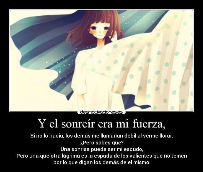 Y el sonreír era mi fuerza, - Si no lo hacia, los demás me llamarían débil al verme llorar.
¿Pero sabes que?
Una sonrisa puede ser mi escudo,
Pero una que otra lágrima es la espada de los valientes que no temen
por lo que digan los demás de el mismo.