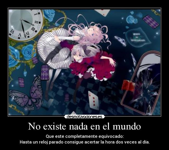 No existe nada en el mundo - Que este completamente equivocado:
Hasta un reloj parado consigue acertar la hora dos veces al día.