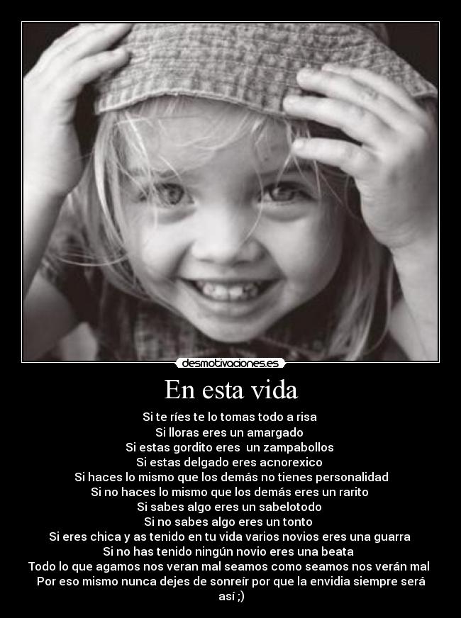 En esta vida - Si te ríes te lo tomas todo a risa
Si lloras eres un amargado
Si estas gordito eres un zampabollos
Si estas delgado eres acnorexico
Si haces lo mismo que los demás no tienes personalidad
Si no haces lo mismo que los demás eres un rarito
Si sabes algo eres un sabelotodo
Si no sabes algo eres un tonto
Si eres chica y as tenido en tu vida varios novios eres una guarra
Si no has tenido ningún novio eres una beata
Todo lo que agamos nos veran mal seamos como seamos nos verán mal
Por eso mismo nunca dejes de sonreír por que la envidia siempre será así ;)