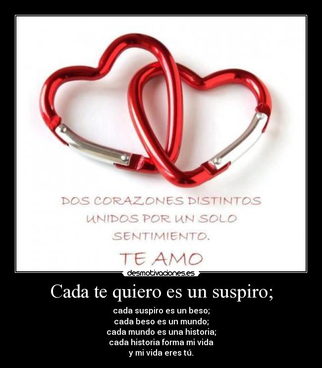 Cada te quiero es un suspiro; - cada suspiro es un beso;
cada beso es un mundo;
cada mundo es una historia;
cada historia forma mi vida
y mi vida eres tú.