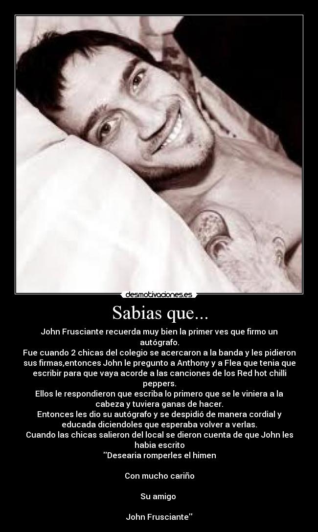 Sabias que... - John Frusciante recuerda muy bien la primer ves que firmo un
autógrafo.
Fue cuando 2 chicas del colegio se acercaron a la banda y les pidieron
sus firmas,entonces John le pregunto a Anthony y a Flea que tenia que
escribir para que vaya acorde a las canciones de los Red hot chilli
peppers.
Ellos le respondieron que escriba lo primero que se le viniera a la
cabeza y tuviera ganas de hacer.
Entonces les dio su autógrafo y se despidió de manera cordial y
educada diciendoles que esperaba volver a verlas.
Cuando las chicas salieron del local se dieron cuenta de que John les
habia escrito
Desearia romperles el himen
Con mucho cariño
Su amigo
John Frusciante