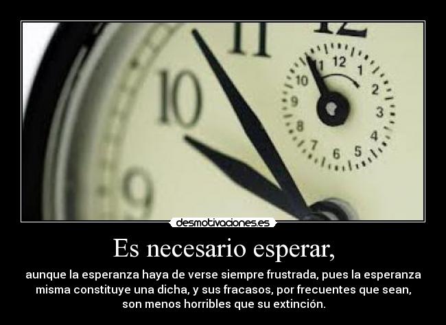 Es necesario esperar, - aunque la esperanza haya de verse siempre frustrada, pues la esperanza
misma constituye una dicha, y sus fracasos, por frecuentes que sean,
son menos horribles que su extinción.