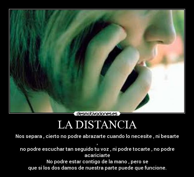 LA DISTANCIA - Nos separa , cierto no podre abrazarte cuando lo necesite , ni besarte ,
no podre escuchar tan seguido tu voz , ni podre tocarte , no podre acariciarte
No podre estar contigo de la mano , pero se
que si los dos damos de nuestra parte puede que funcione.