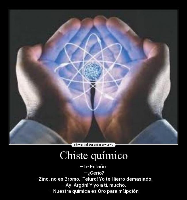 Chiste químico - —Te Estaño. 
—¿Cerio?
 —Zinc, no es Bromo. ¡Teluro! Yo te Hierro demasiado. 
—¡Ay, Argón! Y yo a ti, mucho. 
—Nuestra química es Oro para mí.ipción