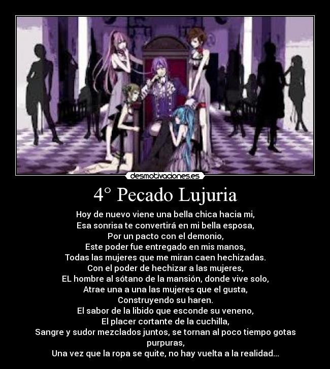 4° Pecado Lujuria - Hoy de nuevo viene una bella chica hacia mi,
Esa sonrisa te convertirá en mi bella esposa,
Por un pacto con el demonio,
Este poder fue entregado en mis manos,
Todas las mujeres que me miran caen hechizadas.
Con el poder de hechizar a las mujeres,
EL hombre al sótano de la mansión, donde vive solo,
Atrae una a una las mujeres que el gusta,
Construyendo su haren.
El sabor de la libido que esconde su veneno,
El placer cortante de la cuchilla,
Sangre y sudor mezclados juntos, se tornan al poco tiempo gotas purpuras,
Una vez que la ropa se quite, no hay vuelta a la realidad...