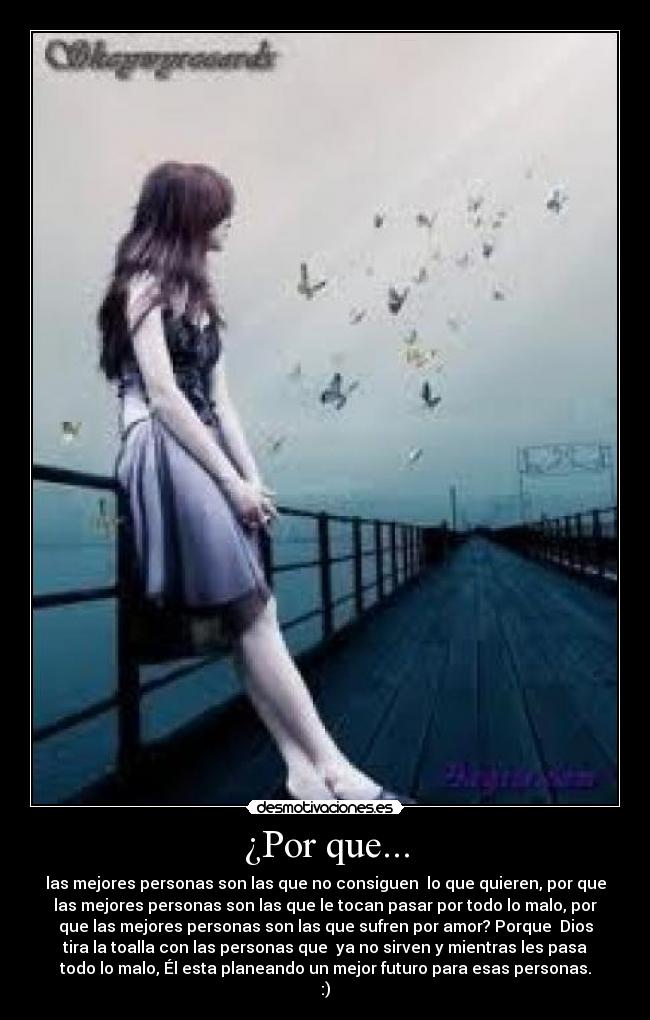 ¿Por que... - las mejores personas son las que no consiguen lo que quieren, por que
las mejores personas son las que le tocan pasar por todo lo malo, por
que las mejores personas son las que sufren por amor? Porque Dios
tira la toalla con las personas que ya no sirven y mientras les pasa
todo lo malo, Él esta planeando un mejor futuro para esas personas.
:)