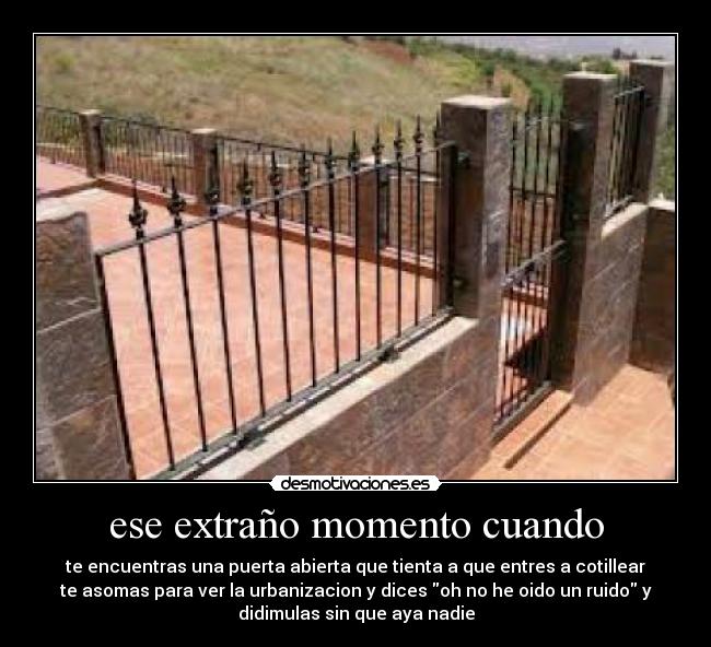 ese extraño momento cuando - te encuentras una puerta abierta que tienta a que entres a cotillear
te asomas para ver la urbanizacion y dices oh no he oido un ruido y
didimulas sin que aya nadie