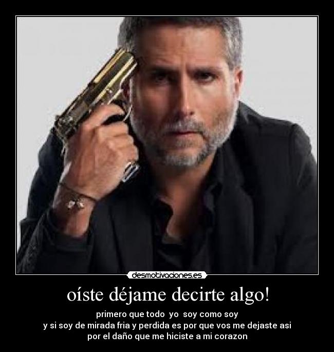 oíste déjame decirte algo! - primero que todo yo soy como soy
y si soy de mirada fria y perdida es por que vos me dejaste asi
por el daño que me hiciste a mi corazon