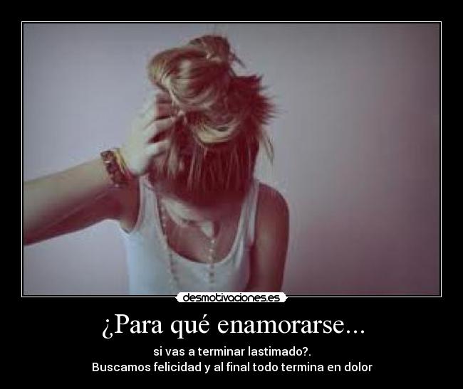 ¿Para qué enamorarse... - si vas a terminar lastimado?.
Buscamos felicidad y al final todo termina en dolor