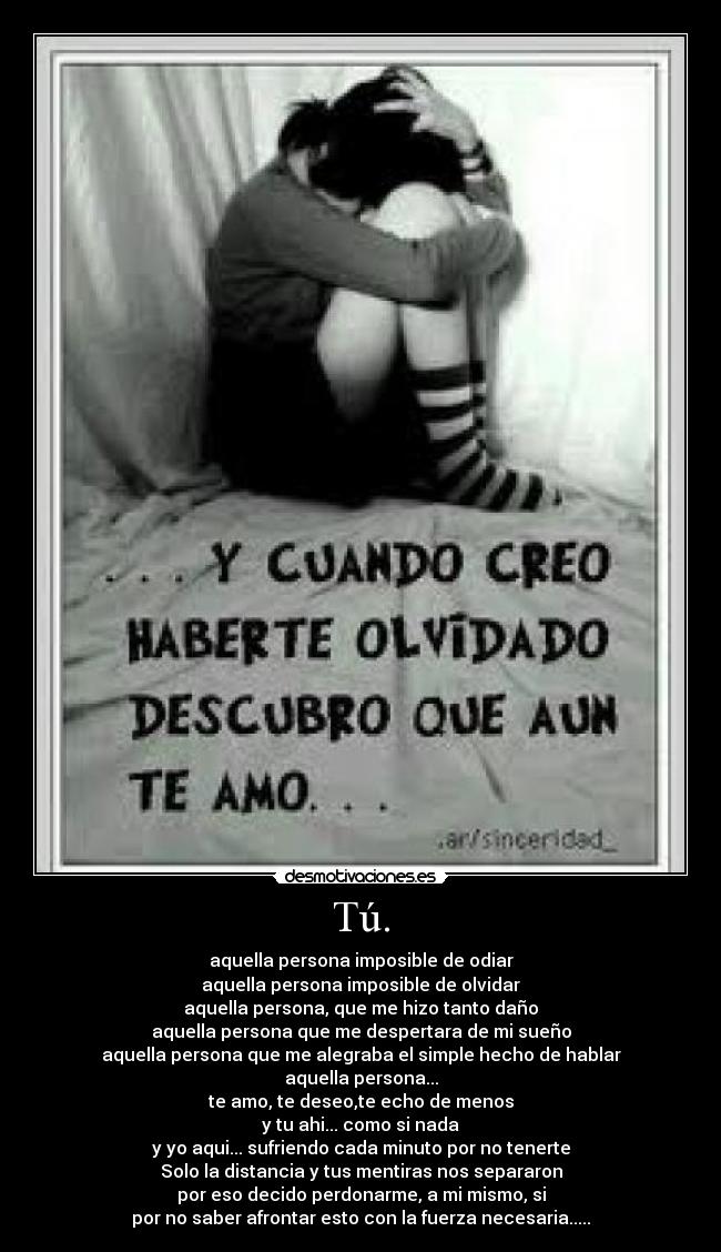 Tú. - aquella persona imposible de odiar
aquella persona imposible de olvidar
aquella persona, que me hizo tanto daño
aquella persona que me despertara de mi sueño
aquella persona que me alegraba el simple hecho de hablar
aquella persona...
te amo, te deseo,te echo de menos
y tu ahi... como si nada
y yo aqui... sufriendo cada minuto por no tenerte
Solo la distancia y tus mentiras nos separaron
por eso decido perdonarme, a mi mismo, si
por no saber afrontar esto con la fuerza necesaria.....