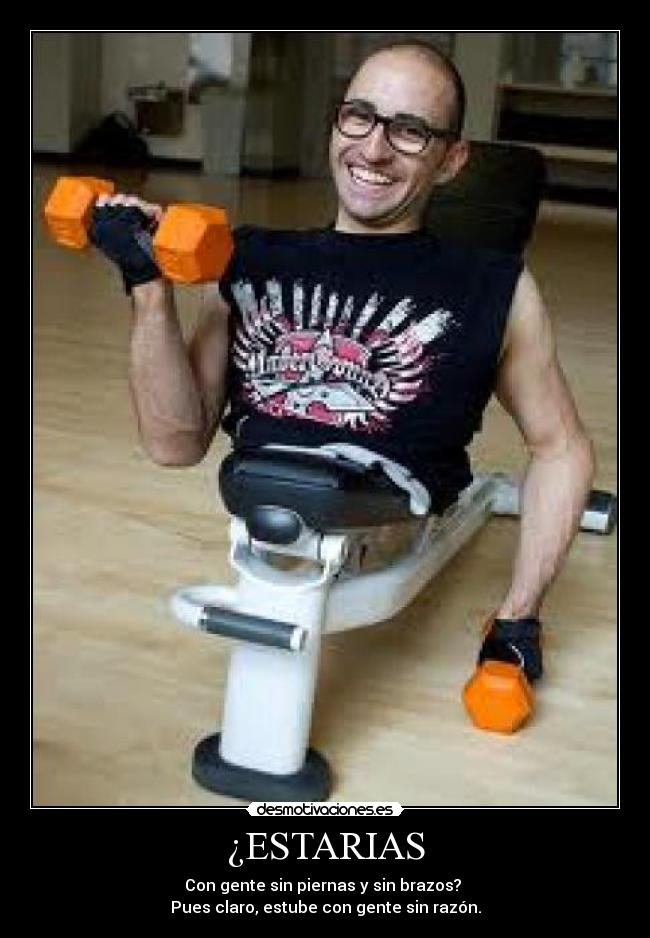 ¿ESTARIAS - Con gente sin piernas y sin brazos? 
Pues claro, estube con gente sin razón.