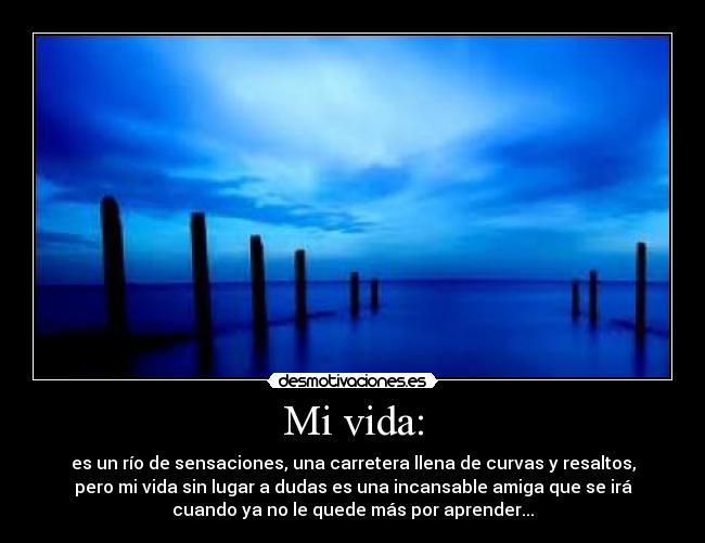 Mi vida: - es un río de sensaciones, una carretera llena de curvas y resaltos,
pero mi vida sin lugar a dudas es una incansable amiga que se irá
cuando ya no le quede más por aprender...