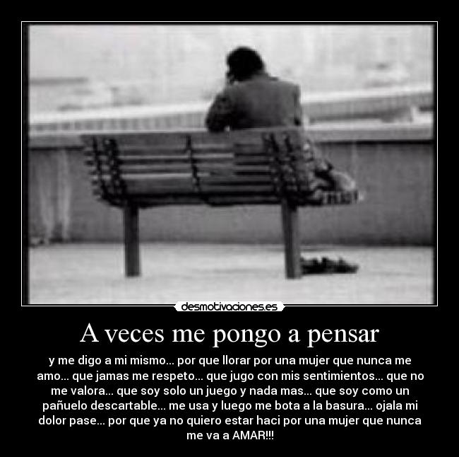 A veces me pongo a pensar - y me digo a mi mismo... por que llorar por una mujer que nunca me
amo... que jamas me respeto... que jugo con mis sentimientos... que no
me valora... que soy solo un juego y nada mas... que soy como un
pañuelo descartable... me usa y luego me bota a la basura... ojala mi
dolor pase... por que ya no quiero estar haci por una mujer que nunca
me va a AMAR!!!