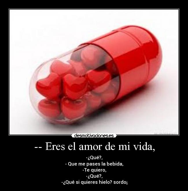 -- Eres el amor de mi vida, - -¿Qué?,
- Que me pases la bebida,
-Te quiero,
-¿Qué?,
-¿Qué si quieres hielo? sordo¡